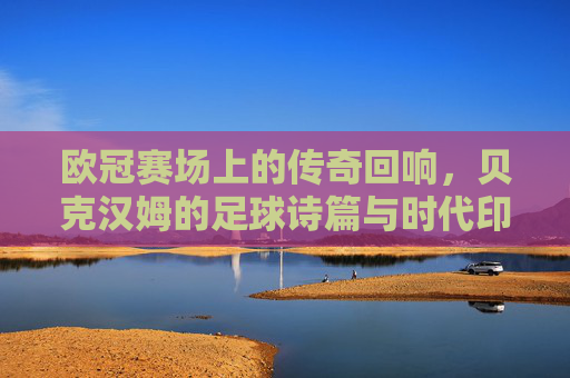 欧冠赛场上的传奇回响，贝克汉姆的足球诗篇与时代印记