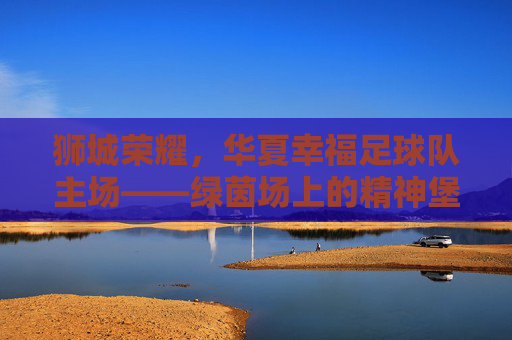 狮城荣耀，华夏幸福足球队主场——绿茵场上的精神堡垒与激情熔炉