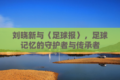 刘晓新与〈足球报〉,足球记忆的守护者与传承者