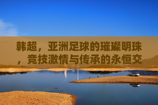 韩超,亚洲足球的璀璨明珠,竞技激情与传承的永恒交响,韩超,亚洲足球的璀璨明珠,竞技激情与传承的永恒交响