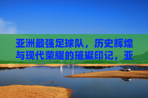 亚洲最强足球队，历史辉煌与现代荣耀的璀璨印记，亚洲最强足球队，历史辉煌与现代荣耀的璀璨印记
