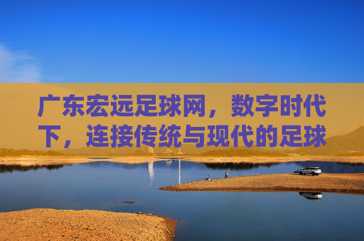 广东宏远足球网,数字时代下,连接传统与现代的足球文化枢纽