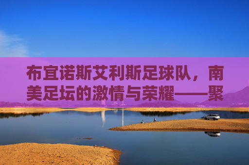 布宜诺斯艾利斯足球队,南美足坛的激情与荣耀——聚焦两大豪门的历史与传承,布宜诺斯艾利斯足球队,南美足坛激情与荣耀的传承——聚焦两大豪门的历史与传承
