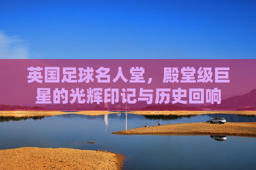 英国足球名人堂,殿堂级巨星的光辉印记与历史回响