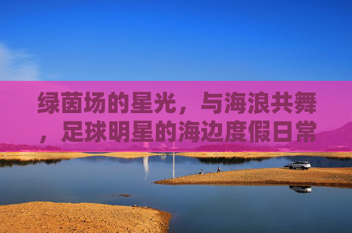 绿茵场的星光,与海浪共舞,足球明星的海边度假日常