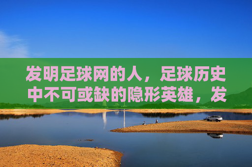 发明足球网的人，足球历史中不可或缺的隐形英雄，发明足球网的人，足球历史中不可或缺的隐形英雄