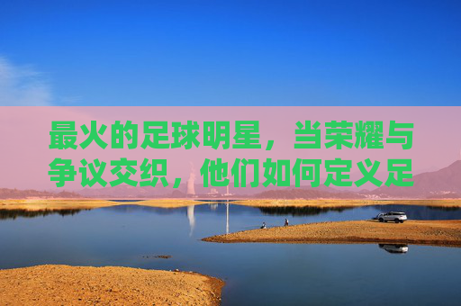 最火的足球明星,当荣耀与争议交织,他们如何定义足球的巅峰?