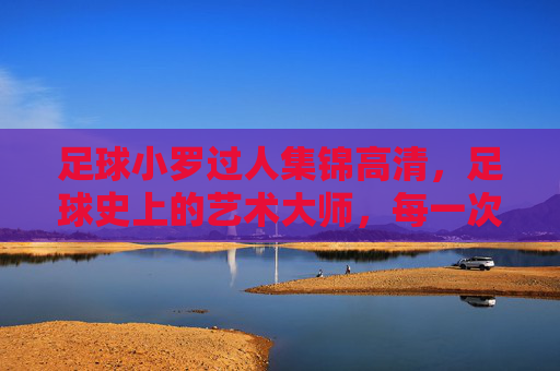 足球小罗过人集锦高清,足球史上的艺术大师,每一次盘带都点燃赛场激情
