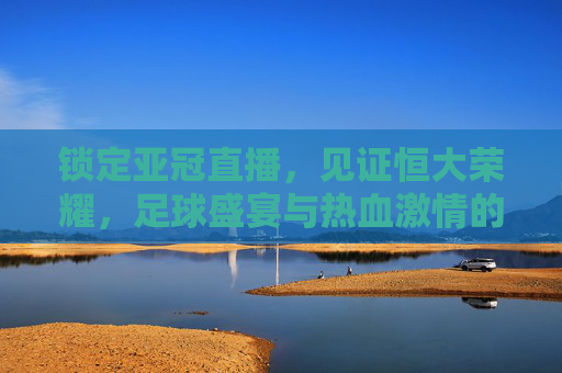 锁定亚冠直播,见证恒大荣耀,足球盛宴与热血激情的完美碰撞,锁定亚冠直播,见证恒大荣耀,足球盛宴与热血激情的完美碰撞