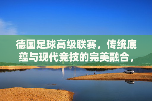 德国足球高级联赛,传统底蕴与现代竞技的完美融合,德国足球高级联赛,传统底蕴与现代竞技的完美融合