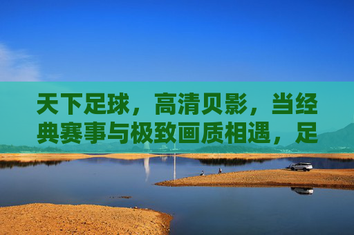 天下足球,高清贝影,当经典赛事与极致画质相遇,足球魅力再焕新,天下足球,高清贝影,经典赛事与极致画质相遇,足球魅力再焕新