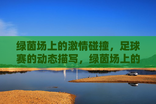 绿茵场上的激情碰撞,足球赛的动态描写,绿茵场上的激情碰撞,足球赛的动态描写