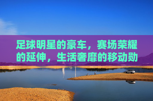 足球明星的豪车,赛场荣耀的延伸,生活奢靡的移动勋章,足球明星的豪车,赛场荣耀的延伸,生活奢靡的移动勋章
