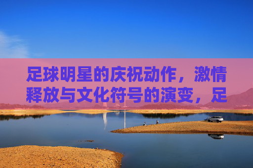 足球明星的庆祝动作，激情释放与文化符号的演变，足球明星的庆祝动作，激情释放与文化符号的演变