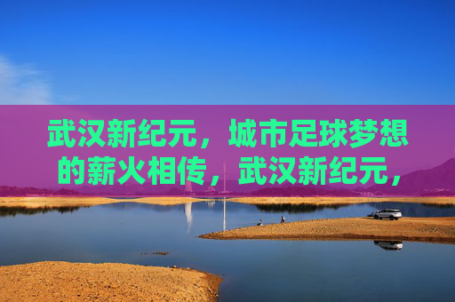 武汉新纪元,城市足球梦想的薪火相传,武汉新纪元,城市足球梦想的薪火相传