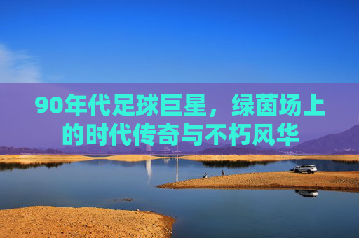 90年代足球巨星，绿茵场上的时代传奇与不朽风华