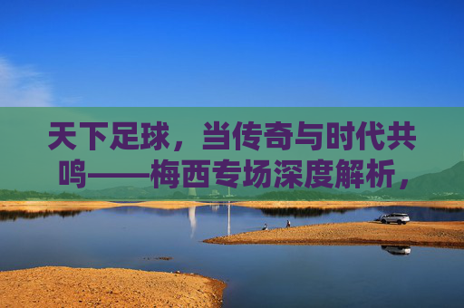 天下足球，当传奇与时代共鸣——梅西专场深度解析，天下足球，当传奇与时代共鸣——梅西专场深度解析