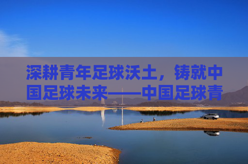 深耕青年足球沃土,铸就中国足球未来——中国足球青年联赛的探索与展望,深耕青年足球沃土,铸就中国足球未来——中国足球青年联赛的探索与展望
