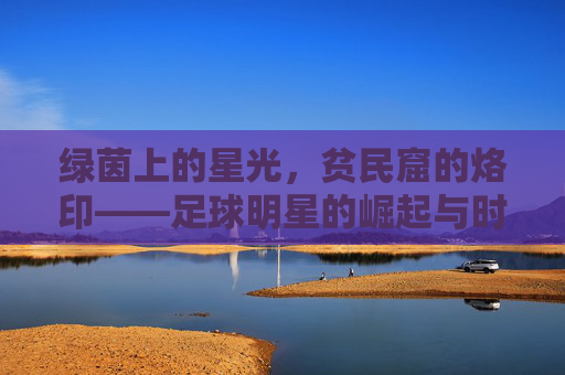 绿茵上的星光,贫民窟的烙印——足球明星的崛起与时代印记