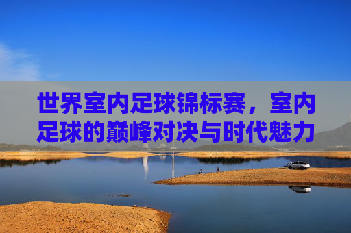 世界室内足球锦标赛,室内足球的巅峰对决与时代魅力