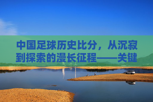中国足球历史比分,从沉寂到探索的漫长征程——关键赛事与时代印记,中国足球历史比分,从沉寂到探索的漫长征程——关键赛事与时代印记