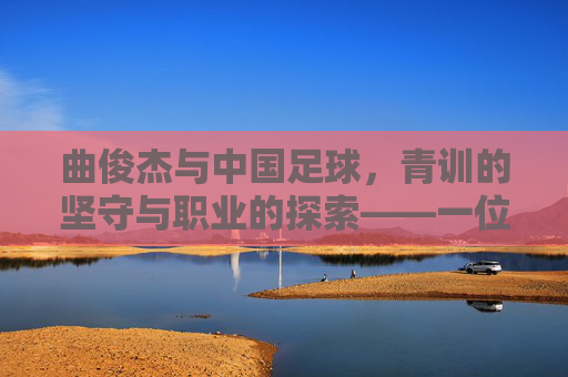 曲俊杰与中国足球，青训的坚守与职业的探索——一位足球人的时代印记，曲俊杰与中国足球，青训的坚守与职业的探索——一位足球人的时代印记