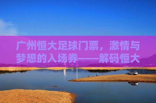 广州恒大足球门票，激情与梦想的入场券——解码恒大门票背后的文化内涵与市场价值