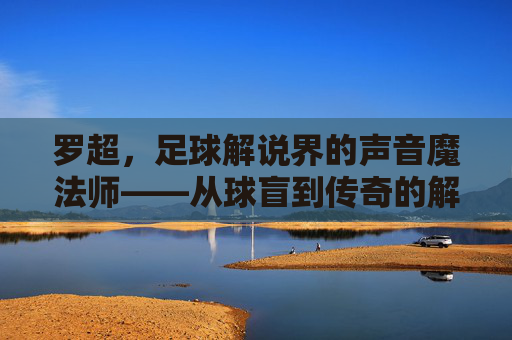 罗超,足球解说界的声音魔法师——从球盲到传奇的解说之旅,罗超,足球解说界的声音魔法师——从球盲到传奇的解说之旅