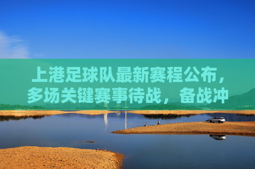 上港足球队最新赛程公布，多场关键赛事待战，备战冲刺阶段