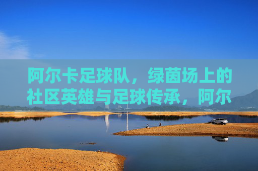 阿尔卡足球队,绿茵场上的社区英雄与足球传承,阿尔卡足球队,绿茵场上的社区英雄与足球传承
