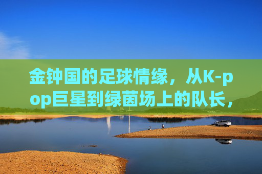 金钟国的足球情缘,从K-pop巨星到绿茵场上的队长,从K-pop巨星到绿茵队长,金钟国的足球情缘