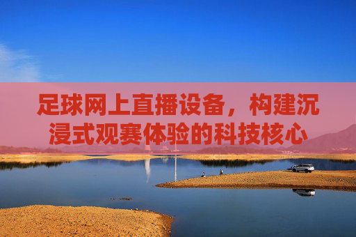 足球网上直播设备，构建沉浸式观赛体验的科技核心