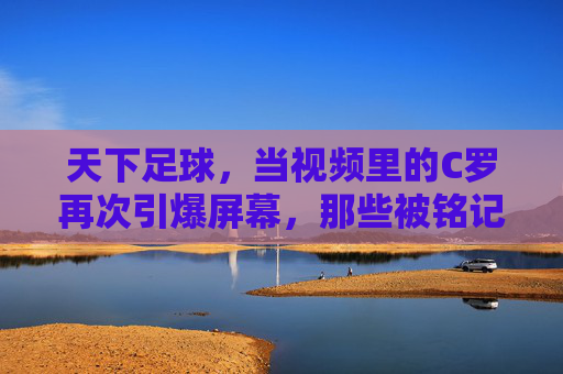 天下足球,当视频里的C罗再次引爆屏幕,那些被铭记的瞬间与足球灵魂