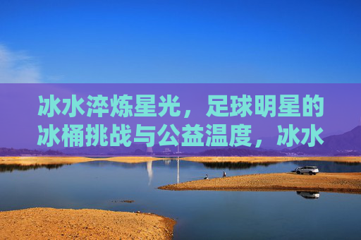 冰水淬炼星光,足球明星的冰桶挑战与公益温度,冰水淬炼星光,足球明星的冰桶挑战与公益温度