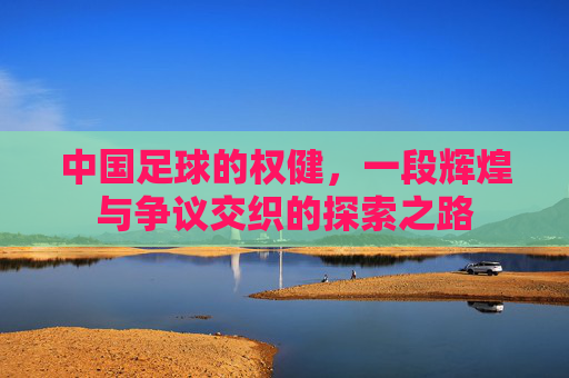 中国足球的权健,一段辉煌与争议交织的探索之路