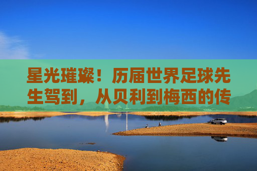 星光璀璨!历届世界足球先生驾到,从贝利到梅西的传奇传承