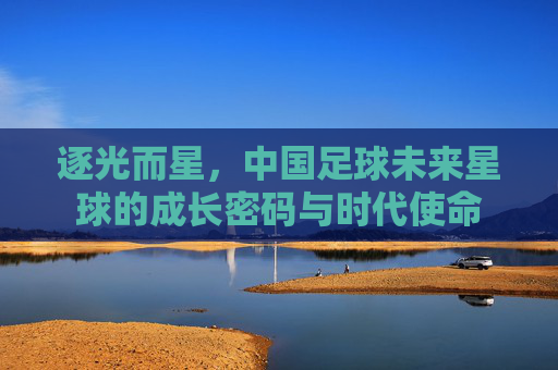 逐光而星,中国足球未来星球的成长密码与时代使命