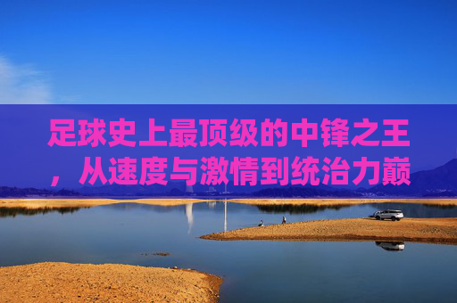 足球史上最顶级的中锋之王，从速度与激情到统治力巅峰，他如何定义中锋的绝对权威——论罗纳尔多·路易斯如何成为足球史上最厉害的中锋之一，足球史上最顶级的中锋之王，罗纳尔多·路易斯从速度与激情到统治力巅峰，如何定义中锋的绝对权威