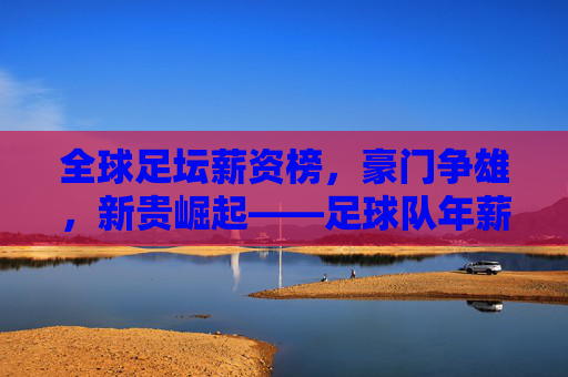 全球足坛薪资榜，豪门争雄，新贵崛起——足球队年薪排名深度解析