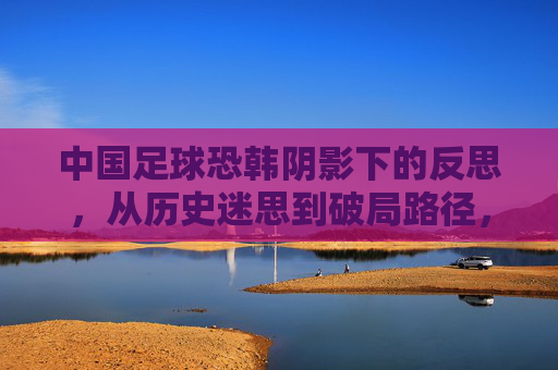 中国足球恐韩阴影下的反思,从历史迷思到破局路径,中国足球恐韩阴影下的反思,从历史迷思到破局路径