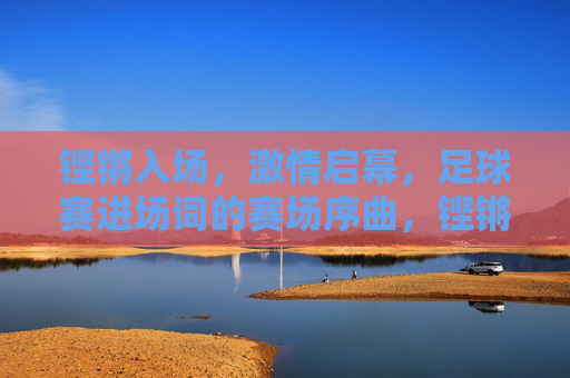 铿锵入场,激情启幕,足球赛进场词的赛场序曲,铿锵入场,激情启幕,足球赛进场词的赛场序曲