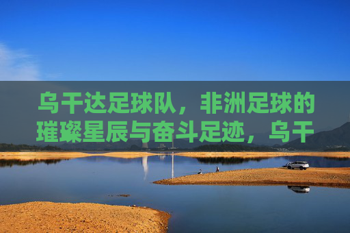 乌干达足球队,非洲足球的璀璨星辰与奋斗足迹,乌干达足球队,非洲足球的璀璨星辰与奋斗足迹