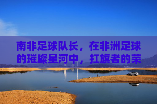 南非足球队长,在非洲足球的璀璨星河中,扛旗者的荣耀与担当