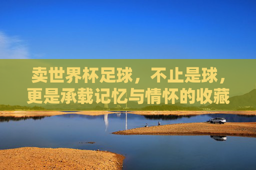 卖世界杯足球，不止是球，更是承载记忆与情怀的收藏品，世界杯足球，承载记忆与情怀的收藏品