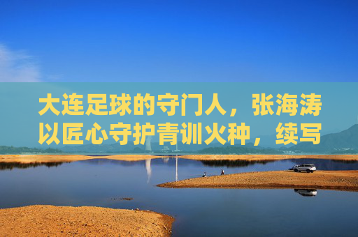 大连足球的守门人,张海涛以匠心守护青训火种,续写辽足新篇章,大连足球的守门人,张海涛以匠心守护青训火种,续写辽足新篇章