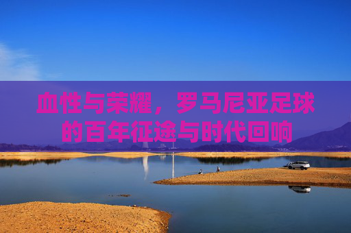 血性与荣耀，罗马尼亚足球的百年征途与时代回响