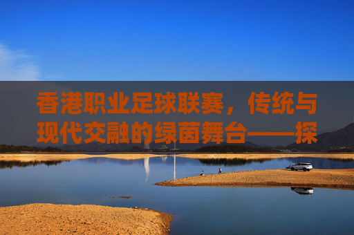 香港职业足球联赛,传统与现代交融的绿茵舞台——探寻东方之珠的足球魅力,香港职业足球联赛,传统与现代交融的绿茵舞台——探寻东方之珠的足球魅力