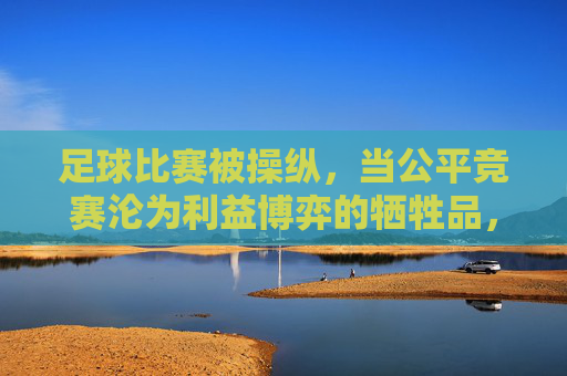 足球比赛被操纵,当公平竞赛沦为利益博弈的牺牲品,足球比赛被操纵,当公平竞赛沦为利益博弈的牺牲品