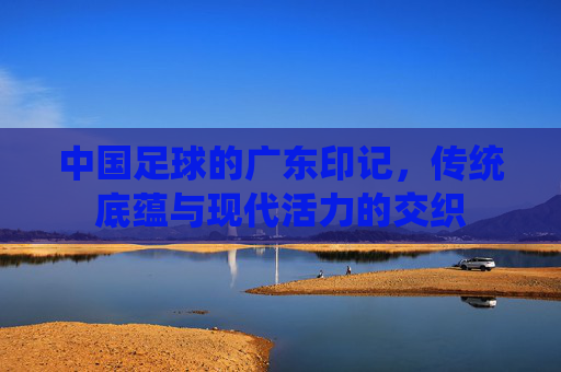中国足球的广东印记,传统底蕴与现代活力的交织