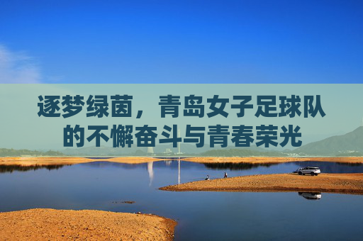 逐梦绿茵，青岛女子足球队的不懈奋斗与青春荣光